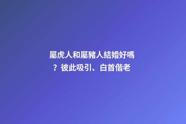屬虎人和屬豬人結婚好嗎？彼此吸引、白首偕老